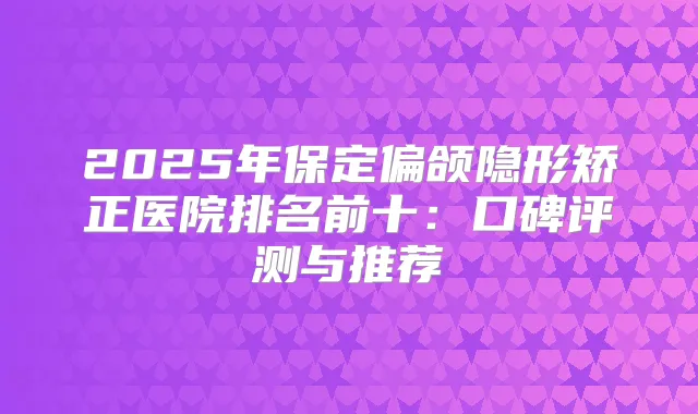 2025年保定偏颌隐形矫正医院排名前十:口碑评测与推荐