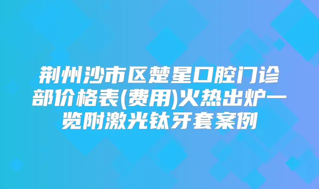 荆州沙市区楚星口腔门诊部价格表(费用)火热出炉一览附激光钛牙套案例