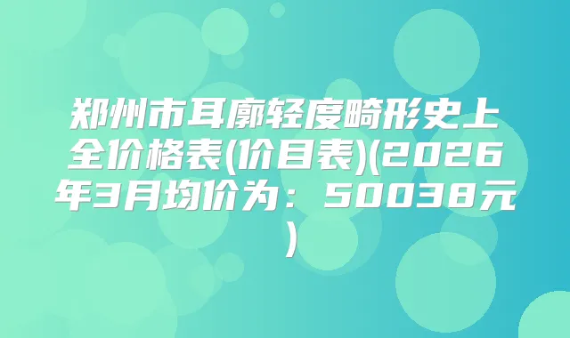 郑州市耳廓轻度畸形史上全价格表(价目表)(2026年3月均价为：50038元）