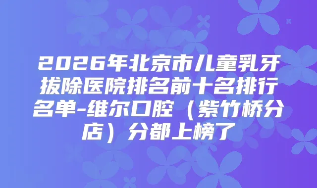 2026年北京市儿童乳牙拔除医院排名前十名排行名单-维尔口腔（紫竹桥分店）分都上榜了
