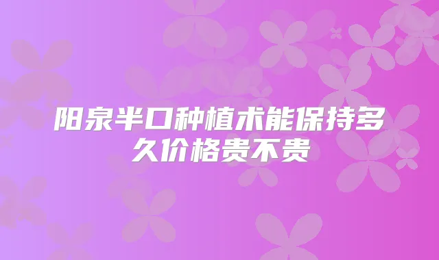 阳泉半口种植术能保持多久价格贵不贵