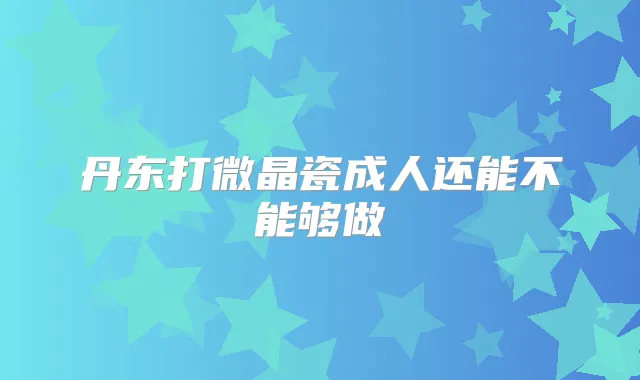 丹东打微晶瓷成人还能不能够做