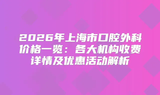 2026年上海市口腔外科价格一览：各大机构收费详情及优惠活动解析