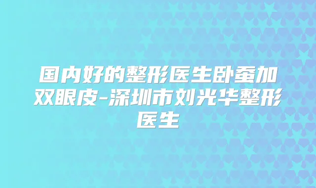 国内好的整形医生卧蚕加双眼皮-深圳市刘光华整形医生