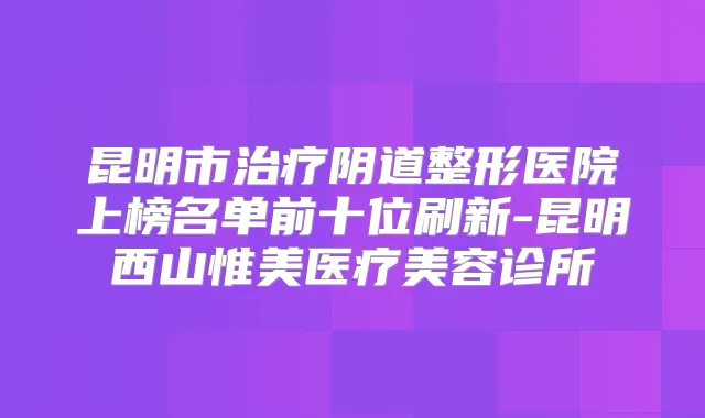 昆明市阴道整形医院上榜名单前十位刷新-昆明西山惟美医疗美容诊所