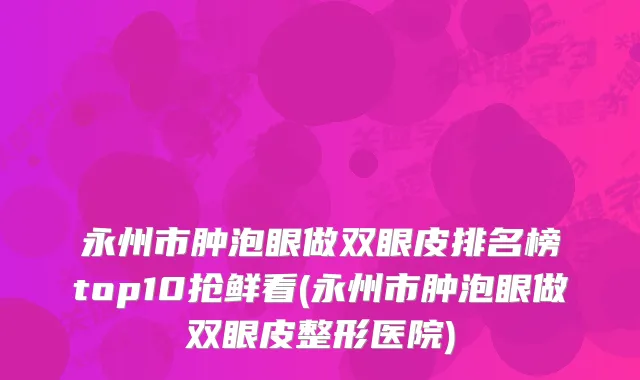永州市肿泡眼做双眼皮排名榜top10抢鲜看(永州市肿泡眼做双眼皮整形医院)