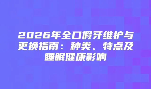 2026年全口假牙维护与更换指南：种类、特点及睡眠健康影响