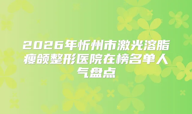2026年忻州市激光溶脂瘦颌整形医院在榜名单人气盘点