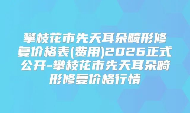 攀枝花市先天耳朵畸形修复价格表(费用)2026正式公开-攀枝花市先天耳朵畸形修复价格行情