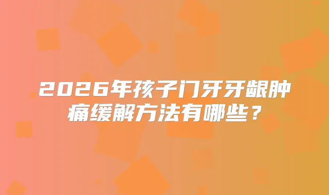 2026年孩子门牙牙龈肿痛缓解方法有哪些?