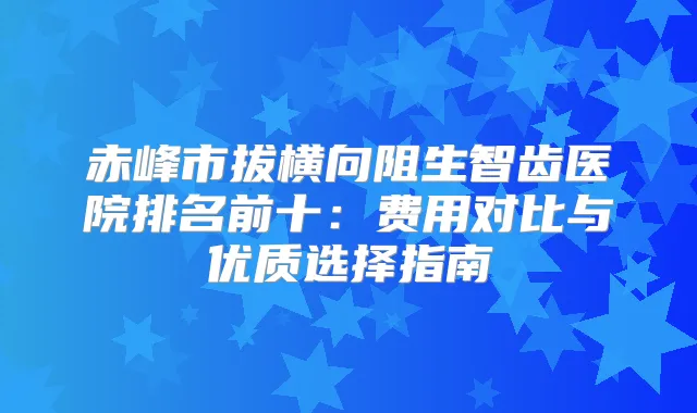 赤峰市拔横向阻生智齿医院排名前十：费用对比与优质选择指南