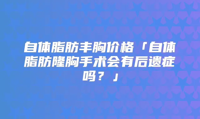 自体脂肪丰胸价格「自体脂肪隆胸手术会有后遗症吗？」