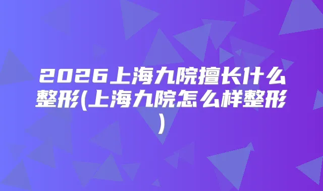 2026上海九院擅长什么整形(上海九院怎么样整形)