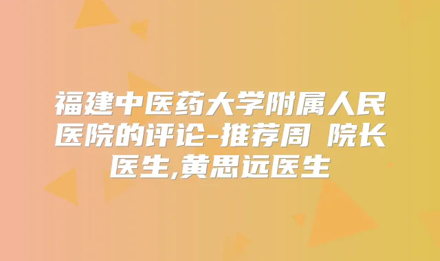 福建中医药大学附属人民医院的评论-推荐周珃院长医生,黄思远医生