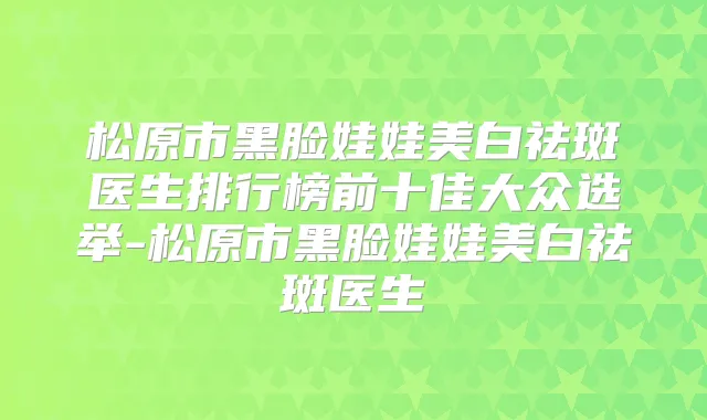 松原市黑脸娃娃美白祛斑医生排行榜前十佳大众选举-松原市黑脸娃娃美白祛斑医生
