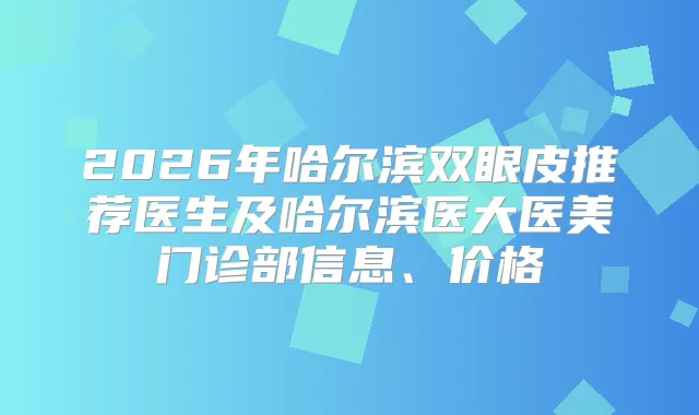 2026年哈尔滨双眼皮推荐医生及哈尔滨医大医美门诊部信息、价格