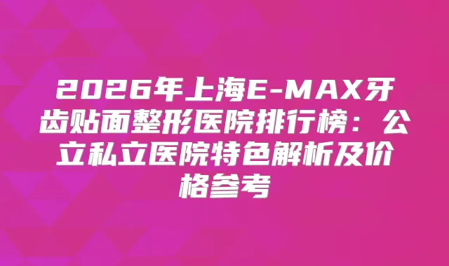 2026年上海E-MAX牙齿贴面整形医院排行榜:公立私立医院特色解析及价格参考