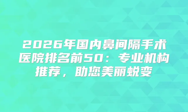 2026年国内鼻间隔手术医院排名前50：专业机构推荐，助您美丽蜕变