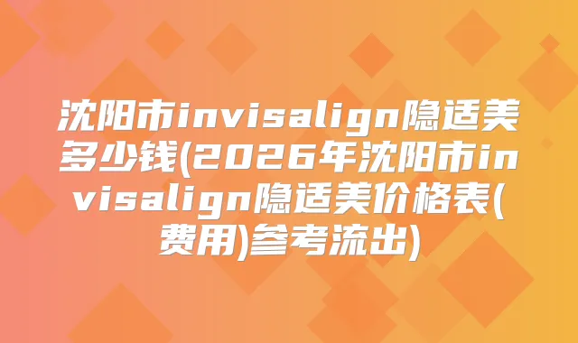 沈阳市invisalign隐适美多少钱(2026年沈阳市invisalign隐适美价格表(费用)参考流出)