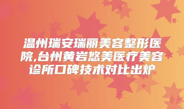 温州瑞安瑞丽美容整形医院,台州黄岩悠美医疗美容诊所口碑技术对比出炉