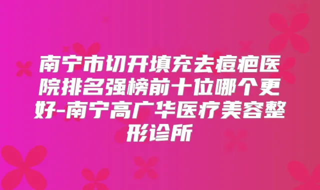南宁市切开填充去痘疤医院排名强榜前十位哪个更好-南宁高广华医疗美容整形诊所