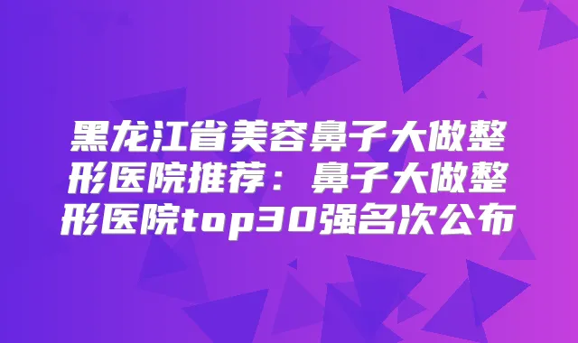 黑龙江省美容鼻子大做整形医院推荐：鼻子大做整形医院top30强名次公布