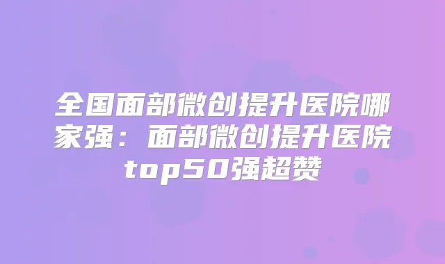 全国面部微创提升医院哪家强：面部微创提升医院top50强超赞