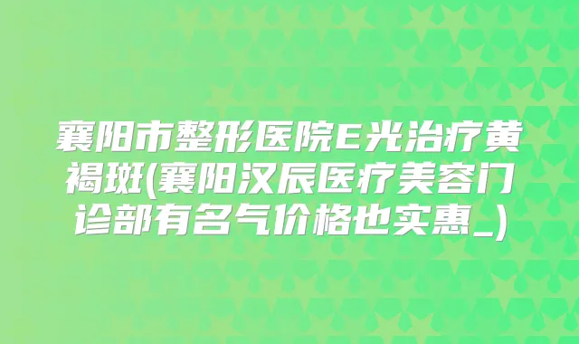 襄阳市整形医院E光黄褐斑(襄阳汉辰医疗美容门诊部有名气价格也实惠_)