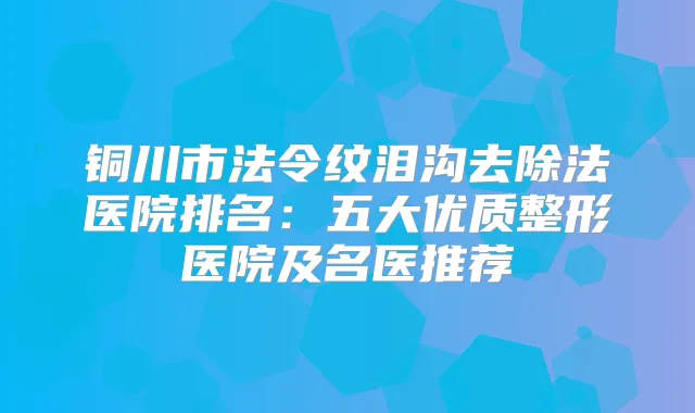 铜川市法令纹泪沟去除法医院排名：五大优质整形医院及名医推荐