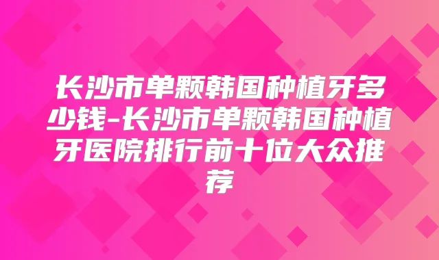 长沙市单颗韩国种植牙多少钱-长沙市单颗韩国种植牙医院排行前十位大众推荐