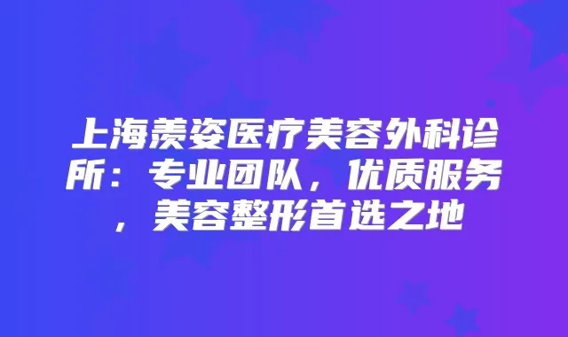 上海羡姿医疗美容外科诊所：专业团队，优质服务，美容整形首选之地