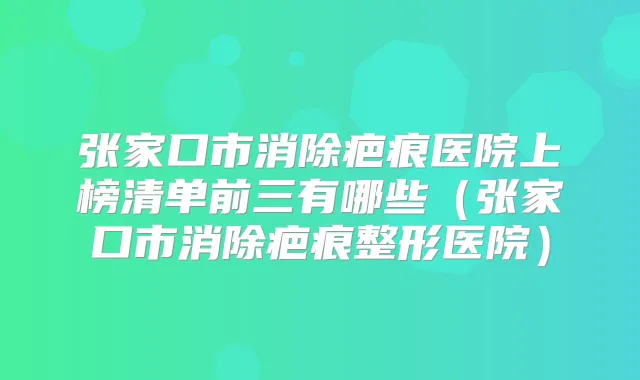 张家口市消除疤痕医院上榜清单前三有哪些（张家口市消除疤痕整形医院）