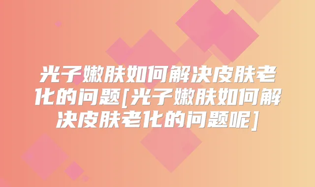 光子嫩肤如何解决皮肤老化的问题[光子嫩肤如何解决皮肤老化的问题呢]