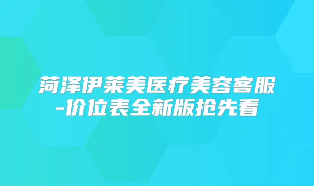 菏泽伊莱美医疗美容客服-价位表全新版抢先看