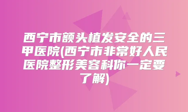 西宁市额头植发安全的三甲医院(西宁市好人民医院整形美容科你一定要了解)