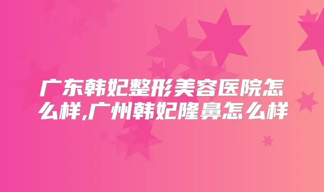 广东韩妃整形美容医院怎么样,广州韩妃隆鼻怎么样