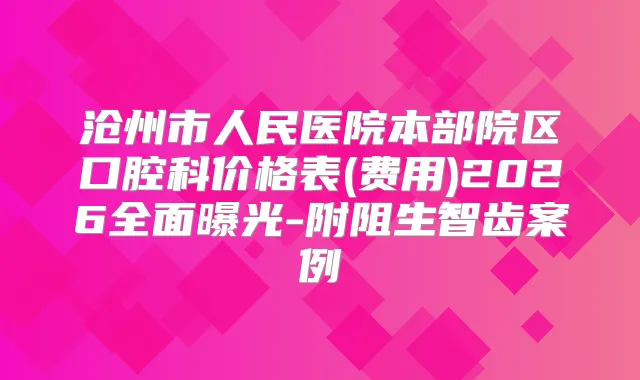 沧州市人民医院本部院区口腔科价格表(费用)2026全面曝光-附阻生智齿案例