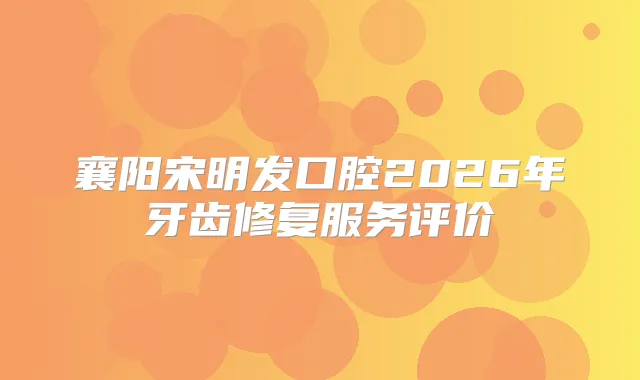 襄阳宋明发口腔2026年牙齿修复服务评价