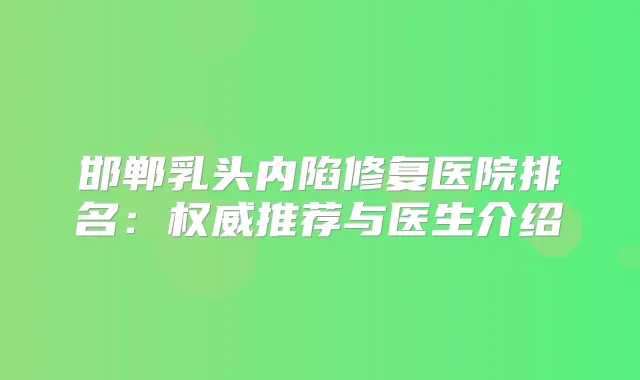 邯郸乳头内陷修复医院排名:推荐与医生介绍