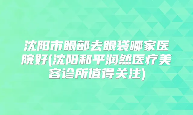 沈阳市眼部去眼袋哪家医院好(沈阳和平润然医疗美容诊所值得关注)