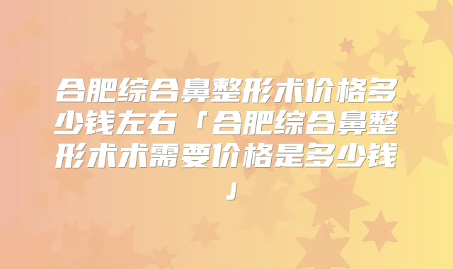 合肥综合鼻整形术价格多少钱左右「合肥综合鼻整形术术需要价格是多少钱」
