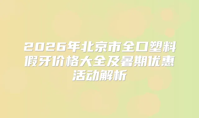 2026年北京市全口塑料假牙价格大全及暑期优惠活动解析