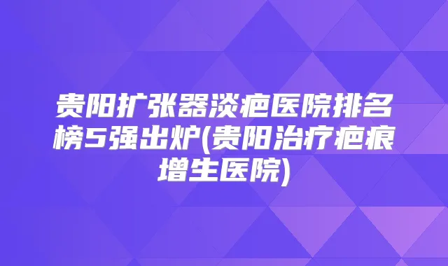 贵阳扩张器淡疤医院排名榜5强出炉(贵阳疤痕增生医院)