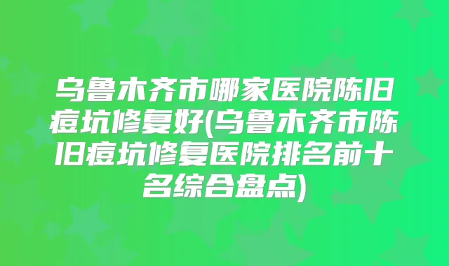 乌鲁木齐市哪家医院陈旧痘坑修复好(乌鲁木齐市陈旧痘坑修复医院排名前十名综合盘点)