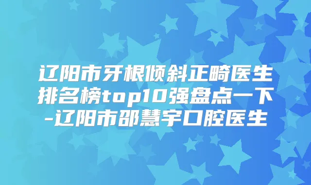 辽阳市牙根倾斜正畸医生排名榜top10强盘点一下-辽阳市邵慧宇口腔医生