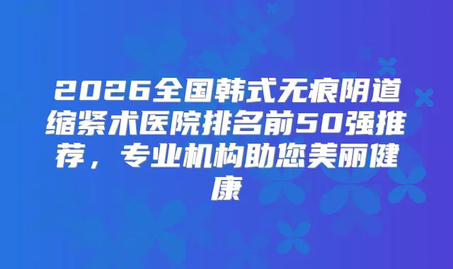 2026全国韩式无痕阴道缩紧术医院排名前50强推荐，专业机构助您美丽健康