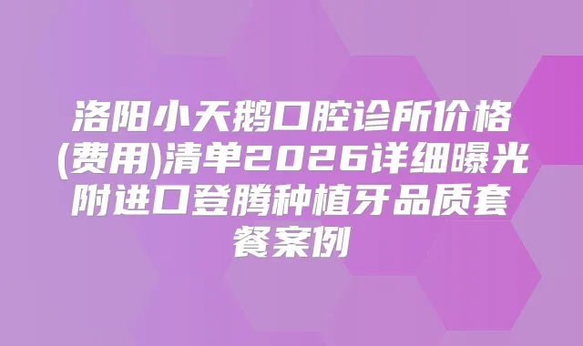 洛阳小天鹅口腔诊所价格(费用)清单2026详细曝光附进口登腾种植牙品质套餐案例