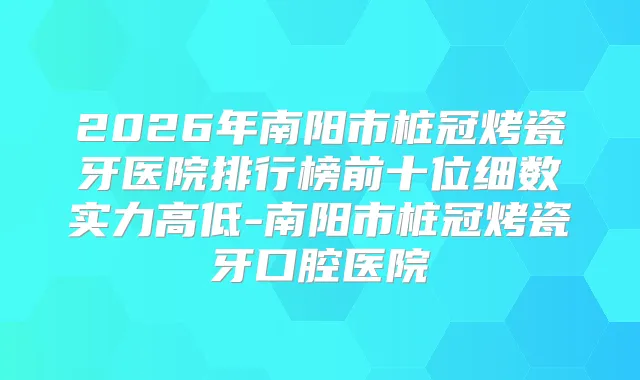 2026年南阳市桩冠烤瓷牙医院排行榜前十位细数实力高低-南阳市桩冠烤瓷牙口腔医院