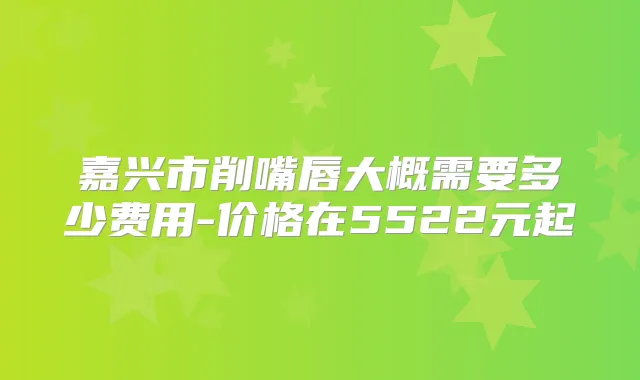 嘉兴市削嘴唇大概需要多少费用-价格在5522元起