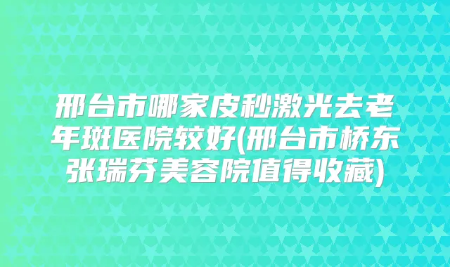 邢台市哪家皮秒激光去老年斑医院较好(邢台市桥东张瑞芬美容院值得收藏)